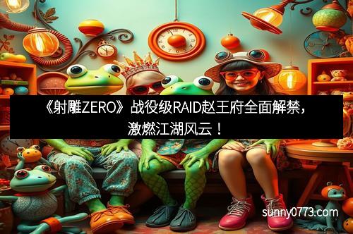 《射雕ZERO》战役级RAID赵王府全面解禁,激燃江湖风云!